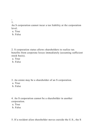 ,
1.
An S corporation cannot incur a tax liability at the corporation
level.
a. True
b. False
2. S corporation status allows shareholders to realize tax
benefits from corporate losses immediately (assuming sufficient
stock basis).
a. True
b. False
3. An estate may be a shareholder of an S corporation.
a. True
b. False
4. An S corporation cannot be a shareholder in another
corporation.
a. True
b. False
5. If a resident alien shareholder moves outside the U.S., the S
 