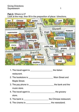 Giving Directions
Sayweeworn 1
Part A: Where is it?
Look at the map, then fill in the preposition of place / directions.
1. The travel agent is ___________________ the Italian
restaurant.
2. The bookstore is _____________________ Main Street and
Maple Street.
3. The pay phone is _____________________ the bank and the
music store.
4. The travel agent is _____________________ the grocery
store.
5. The bank is _____________________ the Chinese restaurant.
6. The cinema is _____________________ the newsstand.
newsst
and
ban
k
Chinese
restaurant
bookst
ore
swimming
pool
public rest
room grocery
store
Italian
restaurant
post
office
travel
agent
sw
im
m
ingpo
o
l
drugst
ore
museum
payphon
e
parking lot
music
store
National
bank
park
 