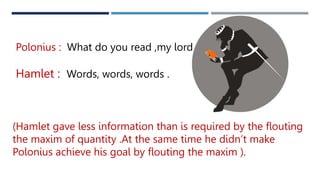 Polonius : What do you read ,my lord ?
Hamlet : Words, words, words .
(Hamlet gave less information than is required by the flouting
the maxim of quantity .At the same time he didn’t make
Polonius achieve his goal by flouting the maxim ).
 