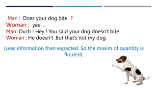 Man : Does your dog bite ?
Woman : yes .
Man: Ouch ! Hey ! You said your dog doesn’t bite .
Woman : He doesn’t .But that’s not my dog.
(Less information than expected. So the maxim of quantity is
flouted).
 