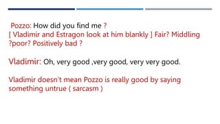 Pozzo: How did you find me ?
[ Vladimir and Estragon look at him blankly ] Fair? Middling
?poor? Positively bad ?
Vladimir: Oh, very good ,very good, very very good.
Vladimir doesn’t mean Pozzo is really good by saying
something untrue ( sarcasm )
 