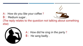 A : How do you like your coffee ?
B : Medium sugar .
(The reply relates to the question not talking about something
else)
A : How did he sing in the party ?
B : He sang badly .
 