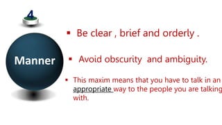 Manner
4
 Be clear , brief and orderly .
 Avoid obscurity and ambiguity.
 This maxim means that you have to talk in an
appropriate way to the people you are talking
with.
 