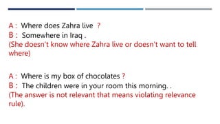 A : Where does Zahra live ?
B : Somewhere in Iraq .
(She doesn’t know where Zahra live or doesn’t want to tell
where)
A : Where is my box of chocolates ?
B : The children were in your room this morning. .
(The answer is not relevant that means violating relevance
rule).
 