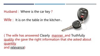 Husband : Where is the car key ?
Wife : It is on the table in the kitchen .
( The wife has answered Clearly manner and Truthfully
quality she gave the right information that she asked about
quantity
and relevance)
 