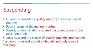 Suspending
 Funerals suspend the quality maxim.( In case of funeral
orations)
 Poetry suspend the manner maxim .
 Speedy communication suspend the quantity maxim.( e-
mail, notes…etc)
 Jokes suspend the maxim of quality ,quantity and manner.
( usually untrue and exploit ambiguity and polysemy of
meaning).
 