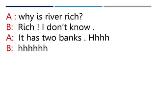 A : why is river rich?
B: Rich ! I don’t know .
A: It has two banks . Hhhh
B: hhhhhh
 