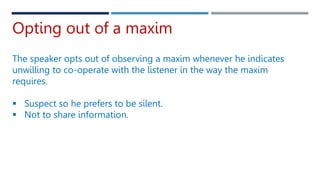 Opting out of a maxim
The speaker opts out of observing a maxim whenever he indicates
unwilling to co-operate with the listener in the way the maxim
requires.
 Suspect so he prefers to be silent.
 Not to share information.
 