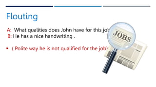 Flouting
A: What qualities does John have for this job?
B: He has a nice handwriting .
 ( Polite way he is not qualified for the job).
 