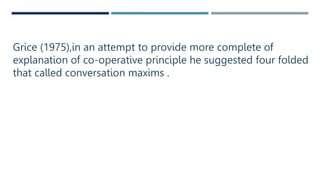 Grice (1975),in an attempt to provide more complete of
explanation of co-operative principle he suggested four folded
that called conversation maxims .
 