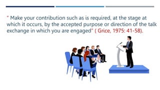 “ Make your contribution such as is required, at the stage at
which it occurs, by the accepted purpose or direction of the talk
exchange in which you are engaged” ( Grice, 1975: 41-58).
 