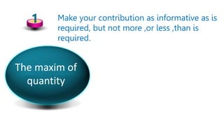 1 Make your contribution as informative as is
required, but not more ,or less ,than is
required.
The maxim of
quantity
 