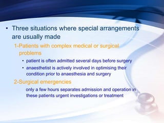 • Three situations where special arrangements
are usually made
1-Patients with complex medical or surgical
problems
• patient is often admitted several days before surgery
• anaesthetist is actively involved in optimising their
condition prior to anaesthesia and surgery
2-Surgical emergencies
only a few hours separates admission and operation in
these patients urgent investigations or treatment
 