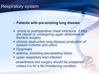 Respiratory system
– Patients with pre-existing lung disease
 prone to postoperative chest infections if they
are obese or undergoing upper abdominal or
thoracic surgery
 chronic obstructive lung disease production of
sputum (volume and color)
 Dyspnoea
 asthma, including precipitating factor
 upper respiratory tract infection
anaesthesia and surgery should be postponed
unless it is for a life-threatening condition
 