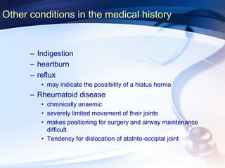 Other conditions in the medical history
– Indigestion
– heartburn
– reflux
• may indicate the possibility of a hiatus hernia
– Rheumatoid disease
• chronically anaemic
• severely limited movement of their joints
• makes positioning for surgery and airway maintenance
difficult.
• Tendency for dislocation of atalnto-occiptal joint
 