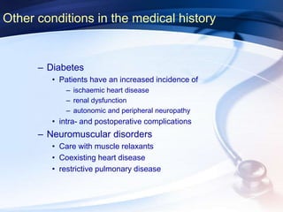 Other conditions in the medical history
– Diabetes
• Patients have an increased incidence of
– ischaemic heart disease
– renal dysfunction
– autonomic and peripheral neuropathy
• intra- and postoperative complications
– Neuromuscular disorders
• Care with muscle relaxants
• Coexisting heart disease
• restrictive pulmonary disease
 