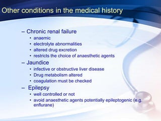 Other conditions in the medical history
– Chronic renal failure
• anaemic
• electrolyte abnormalities
• altered drug excretion
• restricts the choice of anaesthetic agents
– Jaundice
• infective or obstructive liver disease
• Drug metabolism altered
• coagulation must be checked
– Epilepsy
• well controlled or not
• avoid anaesthetic agents potentially epileptogenic (e.g.
enflurane)
 