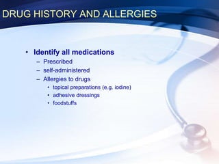 DRUG HISTORY AND ALLERGIES
• Identify all medications
– Prescribed
– self-administered
– Allergies to drugs
• topical preparations (e.g. iodine)
• adhesive dressings
• foodstuffs
 