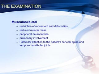 THE EXAMINATION
Musculoskeletal
– restriction of movement and deformities
– reduced muscle mass
– peripheral neuropathies
– pulmonary involvement
– Particular attention to the patient's cervical spine and
temporomandibular joints
 