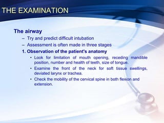 THE EXAMINATION
The airway
– Try and predict difficult intubation
– Assessment is often made in three stages
1. Observation of the patient's anatomy
• Look for limitation of mouth opening, receding mandible
position, number and health of teeth, size of tongue.
• Examine the front of the neck for soft tissue swellings,
deviated larynx or trachea.
• Check the mobility of the cervical spine in both flexion and
extension.
 