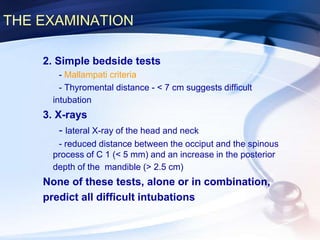 THE EXAMINATION
2. Simple bedside tests
- Mallampati criteria
- Thyromental distance - < 7 cm suggests difficult
intubation
3. X-rays
- lateral X-ray of the head and neck
- reduced distance between the occiput and the spinous
process of C 1 (< 5 mm) and an increase in the posterior
depth of the mandible (> 2.5 cm)
None of these tests, alone or in combination,
predict all difficult intubations
 