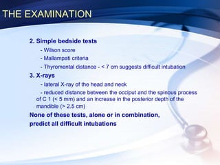 THE EXAMINATION
2. Simple bedside tests
- Wilson score
- Mallampati criteria
- Thyromental distance - < 7 cm suggests difficult intubation
3. X-rays
- lateral X-ray of the head and neck
- reduced distance between the occiput and the spinous process
of C 1 (< 5 mm) and an increase in the posterior depth of the
mandible (> 2.5 cm)
None of these tests, alone or in combination,
predict all difficult intubations
 