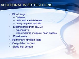 ADDITIONAL INVESTIGATIONS
• Blood sugar
– Diabetes
– peripheral arterial disease
– taking long-term steroids
• Electrocardiogram (ECG)
– hypertensive
– with symptoms or signs of heart disease
• Chest X-ray
• Pulmonary function tests
• Coagulation screen
• Sickle-cell screen
 