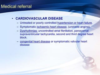 Medical referral
• CARDIOVASCULAR DISEASE
– Untreated or poorly controlled hypertension or heart failure.
– Symptomatic ischaemic heart disease, (unstable angina).
– Dysrhythmias: uncontrolled atrial fibrillation, paroxysmal
supraventricular tachycardia, second and third degree heart
block.
– congenital heart disease or symptomatic valvular heart
disease
 