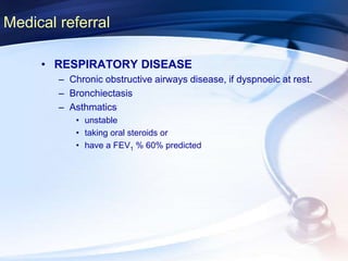 Medical referral
• RESPIRATORY DISEASE
– Chronic obstructive airways disease, if dyspnoeic at rest.
– Bronchiectasis
– Asthmatics
• unstable
• taking oral steroids or
• have a FEV1 % 60% predicted
 