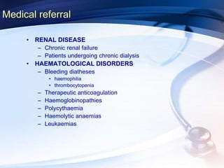 Medical referral
• RENAL DISEASE
– Chronic renal failure
– Patients undergoing chronic dialysis
• HAEMATOLOGICAL DISORDERS
– Bleeding diatheses
• haemophilia
• thrombocytopenia
– Therapeutic anticoagulation
– Haemoglobinopathies
– Polycythaemia
– Haemolytic anaemias
– Leukaemias
 