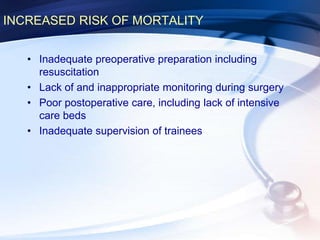 INCREASED RISK OF MORTALITY
• Inadequate preoperative preparation including
resuscitation
• Lack of and inappropriate monitoring during surgery
• Poor postoperative care, including lack of intensive
care beds
• Inadequate supervision of trainees
 