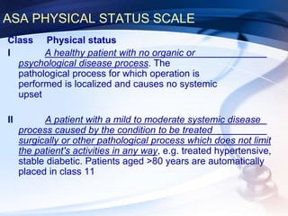 ASA PHYSICAL STATUS SCALE
Class Physical status
I A healthy patient with no organic or
psychological disease process. The
pathological process for which operation is
performed is localized and causes no systemic
upset
II A patient with a mild to moderate systemic disease
process caused by the condition to be treated
surgically or other pathological process which does not limit
the patient's activities in any way, e.g. treated hypertensive,
stable diabetic. Patients aged >80 years are automatically
placed in class 11
 