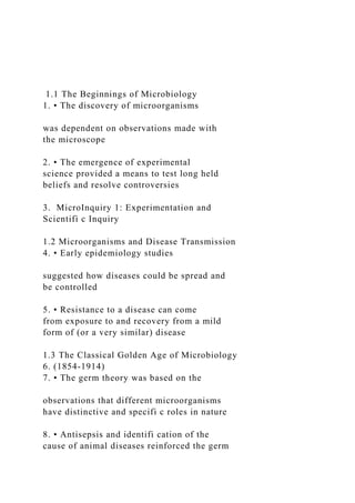 1.1 The Beginnings of Microbiology
1. • The discovery of microorganisms
was dependent on observations made with
the microscope
2. • The emergence of experimental
science provided a means to test long held
beliefs and resolve controversies
3. MicroInquiry 1: Experimentation and
Scientifi c Inquiry
1.2 Microorganisms and Disease Transmission
4. • Early epidemiology studies
suggested how diseases could be spread and
be controlled
5. • Resistance to a disease can come
from exposure to and recovery from a mild
form of (or a very similar) disease
1.3 The Classical Golden Age of Microbiology
6. (1854-1914)
7. • The germ theory was based on the
observations that different microorganisms
have distinctive and specifi c roles in nature
8. • Antisepsis and identifi cation of the
cause of animal diseases reinforced the germ
 
