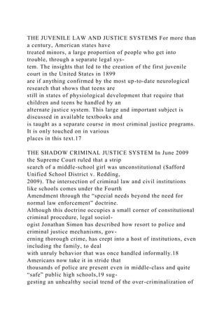 THE JUVENILE LAW AND JUSTICE SYSTEMS For more than
a century, American states have
treated minors, a large proportion of people who get into
trouble, through a separate legal sys-
tem. The insights that led to the creation of the first juvenile
court in the United States in 1899
are if anything confirmed by the most up-to-date neurological
research that shows that teens are
still in states of physiological development that require that
children and teens be handled by an
alternate justice system. This large and important subject is
discussed in available textbooks and
is taught as a separate course in most criminal justice programs.
It is only touched on in various
places in this text.17
THE SHADOW CRIMINAL JUSTICE SYSTEM In June 2009
the Supreme Court ruled that a strip
search of a middle-school girl was unconstitutional (Safford
Unified School District v. Redding,
2009). The intersection of criminal law and civil institutions
like schools comes under the Fourth
Amendment through the “special needs beyond the need for
normal law enforcement” doctrine.
Although this doctrine occupies a small corner of constitutional
criminal procedure, legal sociol-
ogist Jonathan Simon has described how resort to police and
criminal justice mechanisms, gov-
erning thorough crime, has crept into a host of institutions, even
including the family, to deal
with unruly behavior that was once handled informally.18
Americans now take it in stride that
thousands of police are present even in middle-class and quite
“safe” public high schools,19 sug-
gesting an unhealthy social trend of the over-criminalization of
 