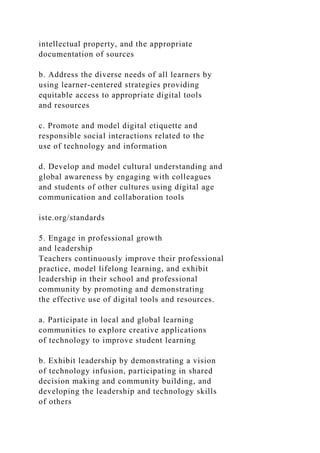 intellectual property, and the appropriate
documentation of sources
b. Address the diverse needs of all learners by
using learner-centered strategies providing
equitable access to appropriate digital tools
and resources
c. Promote and model digital etiquette and
responsible social interactions related to the
use of technology and information
d. Develop and model cultural understanding and
global awareness by engaging with colleagues
and students of other cultures using digital age
communication and collaboration tools
iste.org/standards
5. Engage in professional growth
and leadership
Teachers continuously improve their professional
practice, model lifelong learning, and exhibit
leadership in their school and professional
community by promoting and demonstrating
the effective use of digital tools and resources.
a. Participate in local and global learning
communities to explore creative applications
of technology to improve student learning
b. Exhibit leadership by demonstrating a vision
of technology infusion, participating in shared
decision making and community building, and
developing the leadership and technology skills
of others
 