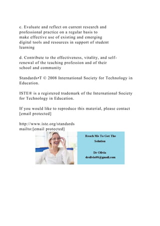 c. Evaluate and reflect on current research and
professional practice on a regular basis to
make effective use of existing and emerging
digital tools and resources in support of student
learning
d. Contribute to the effectiveness, vitality, and self-
renewal of the teaching profession and of their
school and community
Standards•T © 2008 International Society for Technology in
Education.
ISTE® is a registered trademark of the International Society
for Technology in Education.
If you would like to reproduce this material, please contact
[email protected]
http://www.iste.org/standards
mailto:[email protected]
 