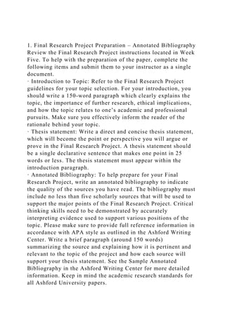 1. Final Research Project Preparation – Annotated Bibliography
Review the Final Research Project instructions located in Week
Five. To help with the preparation of the paper, complete the
following items and submit them to your instructor as a single
document.
· Introduction to Topic: Refer to the Final Research Project
guidelines for your topic selection. For your introduction, you
should write a 150-word paragraph which clearly explains the
topic, the importance of further research, ethical implications,
and how the topic relates to one’s academic and professional
pursuits. Make sure you effectively inform the reader of the
rationale behind your topic.
· Thesis statement: Write a direct and concise thesis statement,
which will become the point or perspective you will argue or
prove in the Final Research Project. A thesis statement should
be a single declarative sentence that makes one point in 25
words or less. The thesis statement must appear within the
introduction paragraph.
· Annotated Bibliography: To help prepare for your Final
Research Project, write an annotated bibliography to indicate
the quality of the sources you have read. The bibliography must
include no less than five scholarly sources that will be used to
support the major points of the Final Research Project. Critical
thinking skills need to be demonstrated by accurately
interpreting evidence used to support various positions of the
topic. Please make sure to provide full reference information in
accordance with APA style as outlined in the Ashford Writing
Center. Write a brief paragraph (around 150 words)
summarizing the source and explaining how it is pertinent and
relevant to the topic of the project and how each source will
support your thesis statement. See the Sample Annotated
Bibliography in the Ashford Writing Center for more detailed
information. Keep in mind the academic research standards for
all Ashford University papers.
 