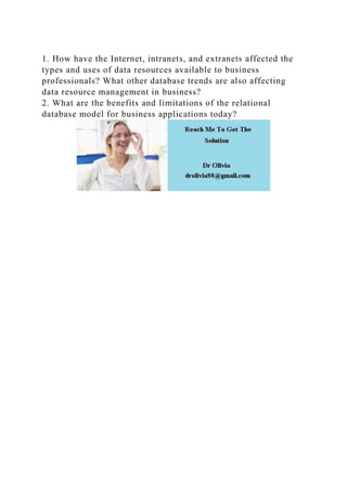 1. How have the Internet, intranets, and extranets affected the
types and uses of data resources available to business
professionals? What other database trends are also affecting
data resource management in business?
2. What are the benefits and limitations of the relational
database model for business applications today?
 