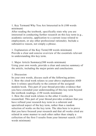 1. Key Termand Why You Are Interested in It (100 words
minimum)
After reading the textbook, specifically state why you are
interested in conducting further research on this key term (e.g.,
academic curiosity, application to a current issue related to
employment, or any other professional rationale). Include a
substantive reason, not simply a phrase.
1. Explanation of the Key Term(100 words minimum)
Provide a clear and concise overview of the essentials relevant
to understanding this key term.
1. Major Article Summary(300 words minimum)
Using your own words, provide a clear and concise summary of
the article, including the major points and conclusions.
1. Discussion
In your own words, discuss each of the following points:
1. How the cited work relates to your above explanation AND
how it relates specifically to the content of the assigned
module/week. This part of your thread provides evidence that
you have extended your understanding of this key term beyond
the textbook readings. (150 words minimum)
1. How the cited work relates to the other 4 works you
researched. This part of your thread provides evidence that you
have refined your research key term to a coherent and
specialized aspect of the key term, rather than a random
selection of works on the key term. The idea here is to prove
that you have focused your research and that all works cited are
related in some manner to each other rather than simply a
collection of the first 5 results from your Internet search. (150
words minimum)
 