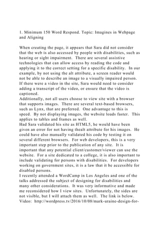 1. Minimum 150 Word Respond. Topic: Imagines in Webpage
and Aligning
When creating the page, it appears that Sara did not consider
that the web is also accessed by people with disabilities, such as
hearing or sight impairment. There are several assistive
technologies that can allow access by reading the code and
applying it to the correct setting for a specific disability. In our
example, by not using the alt attribute, a screen reader would
not be able to describe an image to a visually impaired person.
If there were a video in the site, Sara would need to consider
adding a transcript of the video, or ensure that the video is
captioned.
Additionally, not all users choose to view site with a browser
that supports images. There are several text-based browsers,
such as Lynx, that are preferred. One advantage to this is
speed. By not displaying images, the website loads faster. This
applies to tables and frames as well.
Had Sara validated his site as HTML5, he would have been
given an error for not having thealt attribute for his images. He
could have also manually validated his code by testing it on
several different browsers. For web developers, this is a very
important step prior to the publication of any site. It is
important that any potential client/customer/viewer can use the
website. For a site dedicated to a college, it is also important to
include validating for persons with disabilities. For developers
working on government sites, it is a law that it be accessible for
disabled persons.
I recently attended a WordCamp in Los Angeles and one of the
talks addressed the subject of designing for disabilities and
many other considerations. It was very informative and made
me reconsidered how I view sites. Unfortunately, the sides are
not visible, but I will attach them as well. The link is below.
Video: http://wordpress.tv/2016/10/08/mark-uraine-design-for-
 