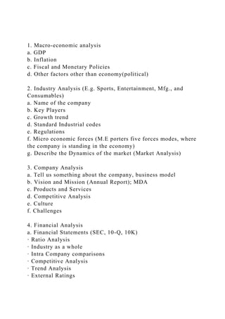 1. Macro-economic analysis
a. GDP
b. Inflation
c. Fiscal and Monetary Policies
d. Other factors other than economy(political)
2. Industry Analysis (E.g. Sports, Entertainment, Mfg., and
Consumables)
a. Name of the company
b. Key Players
c. Growth trend
d. Standard Industrial codes
e. Regulations
f. Micro economic forces (M.E porters five forces modes, where
the company is standing in the economy)
g. Describe the Dynamics of the market (Market Analysis)
3. Company Analysis
a. Tell us something about the company, business model
b. Vision and Mission (Annual Report); MDA
c. Products and Services
d. Competitive Analysis
e. Culture
f. Challenges
4. Financial Analysis
a. Financial Statements (SEC, 10-Q, 10K)
· Ratio Analysis
· Industry as a whole
· Intra Company comparisons
· Competitive Analysis
· Trend Analysis
· External Ratings
 