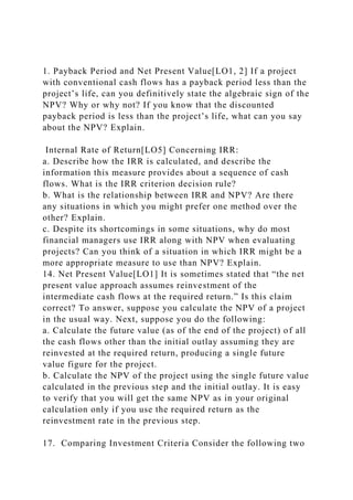 1. Payback Period and Net Present Value[LO1, 2] If a project
with conventional cash flows has a payback period less than the
project’s life, can you definitively state the algebraic sign of the
NPV? Why or why not? If you know that the discounted
payback period is less than the project’s life, what can you say
about the NPV? Explain.
Internal Rate of Return[LO5] Concerning IRR:
a. Describe how the IRR is calculated, and describe the
information this measure provides about a sequence of cash
flows. What is the IRR criterion decision rule?
b. What is the relationship between IRR and NPV? Are there
any situations in which you might prefer one method over the
other? Explain.
c. Despite its shortcomings in some situations, why do most
financial managers use IRR along with NPV when evaluating
projects? Can you think of a situation in which IRR might be a
more appropriate measure to use than NPV? Explain.
14. Net Present Value[LO1] It is sometimes stated that “the net
present value approach assumes reinvestment of the
intermediate cash flows at the required return.” Is this claim
correct? To answer, suppose you calculate the NPV of a project
in the usual way. Next, suppose you do the following:
a. Calculate the future value (as of the end of the project) of all
the cash flows other than the initial outlay assuming they are
reinvested at the required return, producing a single future
value figure for the project.
b. Calculate the NPV of the project using the single future value
calculated in the previous step and the initial outlay. It is easy
to verify that you will get the same NPV as in your original
calculation only if you use the required return as the
reinvestment rate in the previous step.
17. Comparing Investment Criteria Consider the following two
 