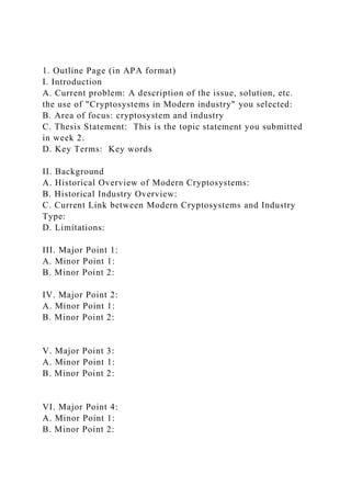 1. Outline Page (in APA format)
I. Introduction
A. Current problem: A description of the issue, solution, etc.
the use of "Cryptosystems in Modern industry" you selected:
B. Area of focus: cryptosystem and industry
C. Thesis Statement: This is the topic statement you submitted
in week 2.
D. Key Terms: Key words
II. Background
A. Historical Overview of Modern Cryptosystems:
B. Historical Industry Overview:
C. Current Link between Modern Cryptosystems and Industry
Type:
D. Limitations:
III. Major Point 1:
A. Minor Point 1:
B. Minor Point 2:
IV. Major Point 2:
A. Minor Point 1:
B. Minor Point 2:
V. Major Point 3:
A. Minor Point 1:
B. Minor Point 2:
VI. Major Point 4:
A. Minor Point 1:
B. Minor Point 2:
 