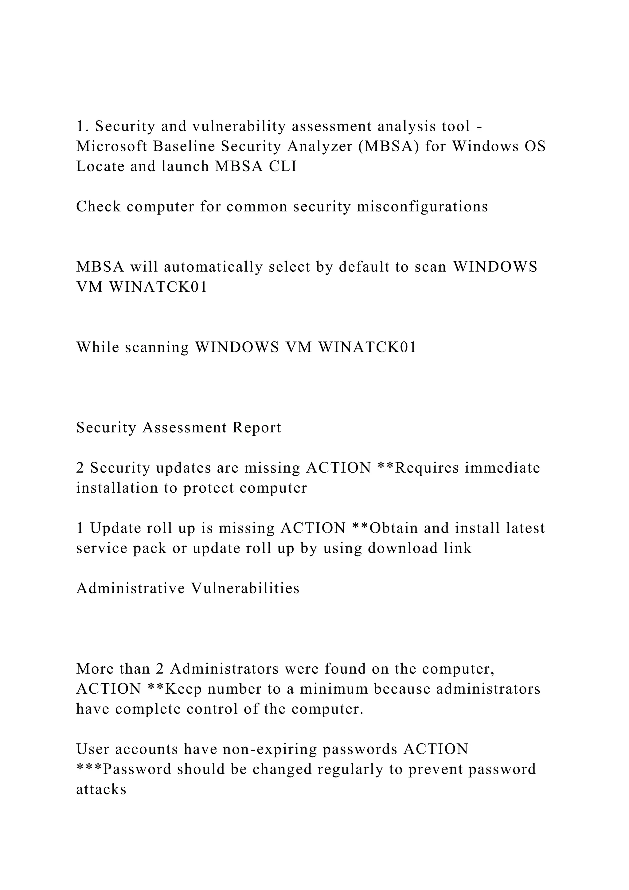 1. Security and vulnerability assessment analysis tool -
Microsoft Baseline Security Analyzer (MBSA) for Windows OS
Locate and launch MBSA CLI
Check computer for common security misconfigurations
MBSA will automatically select by default to scan WINDOWS
VM WINATCK01
While scanning WINDOWS VM WINATCK01
Security Assessment Report
2 Security updates are missing ACTION **Requires immediate
installation to protect computer
1 Update roll up is missing ACTION **Obtain and install latest
service pack or update roll up by using download link
Administrative Vulnerabilities
More than 2 Administrators were found on the computer,
ACTION **Keep number to a minimum because administrators
have complete control of the computer.
User accounts have non-expiring passwords ACTION
***Password should be changed regularly to prevent password
attacks
 