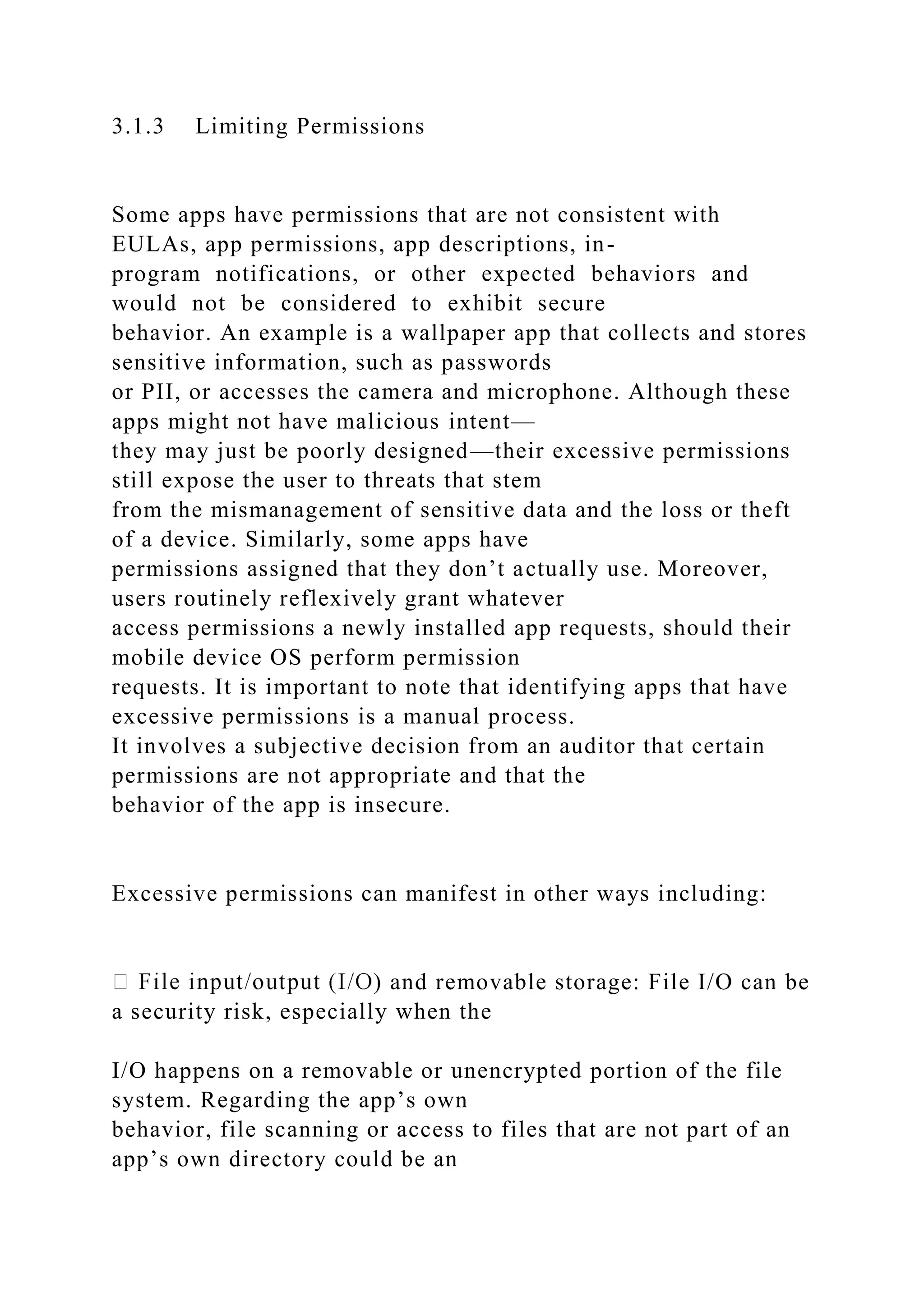 3.1.3 Limiting Permissions
Some apps have permissions that are not consistent with
EULAs, app permissions, app descriptions, in-
program notifications, or other expected behaviors and
would not be considered to exhibit secure
behavior. An example is a wallpaper app that collects and stores
sensitive information, such as passwords
or PII, or accesses the camera and microphone. Although these
apps might not have malicious intent—
they may just be poorly designed—their excessive permissions
still expose the user to threats that stem
from the mismanagement of sensitive data and the loss or theft
of a device. Similarly, some apps have
permissions assigned that they don’t actually use. Moreover,
users routinely reflexively grant whatever
access permissions a newly installed app requests, should their
mobile device OS perform permission
requests. It is important to note that identifying apps that have
excessive permissions is a manual process.
It involves a subjective decision from an auditor that certain
permissions are not appropriate and that the
behavior of the app is insecure.
Excessive permissions can manifest in other ways including:
) and removable storage: File I/O can be
a security risk, especially when the
I/O happens on a removable or unencrypted portion of the file
system. Regarding the app’s own
behavior, file scanning or access to files that are not part of an
app’s own directory could be an
 