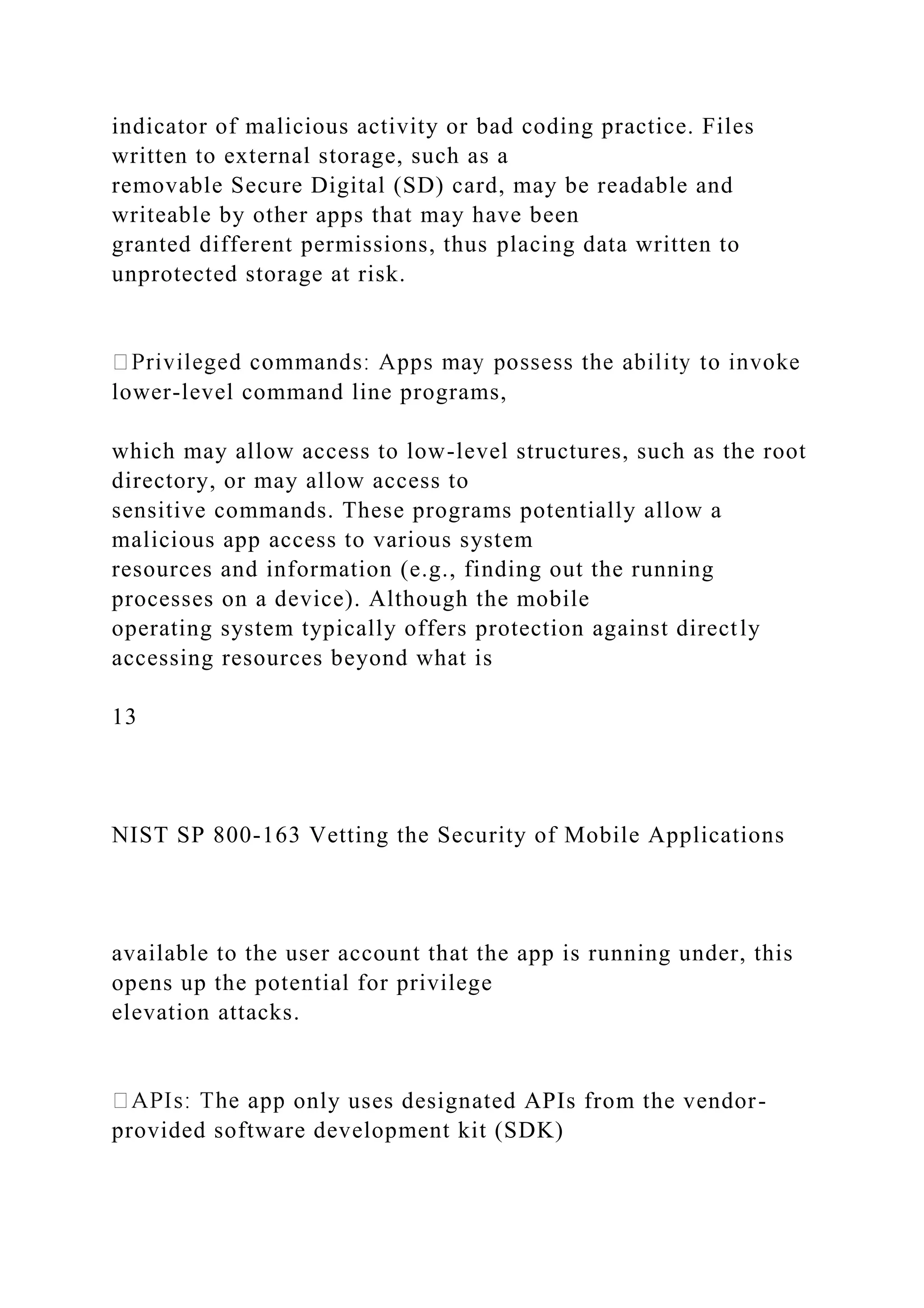indicator of malicious activity or bad coding practice. Files
written to external storage, such as a
removable Secure Digital (SD) card, may be readable and
writeable by other apps that may have been
granted different permissions, thus placing data written to
unprotected storage at risk.
lower-level command line programs,
which may allow access to low-level structures, such as the root
directory, or may allow access to
sensitive commands. These programs potentially allow a
malicious app access to various system
resources and information (e.g., finding out the running
processes on a device). Although the mobile
operating system typically offers protection against directly
accessing resources beyond what is
13
NIST SP 800-163 Vetting the Security of Mobile Applications
available to the user account that the app is running under, this
opens up the potential for privilege
elevation attacks.
only uses designated APIs from the vendor-
provided software development kit (SDK)
 