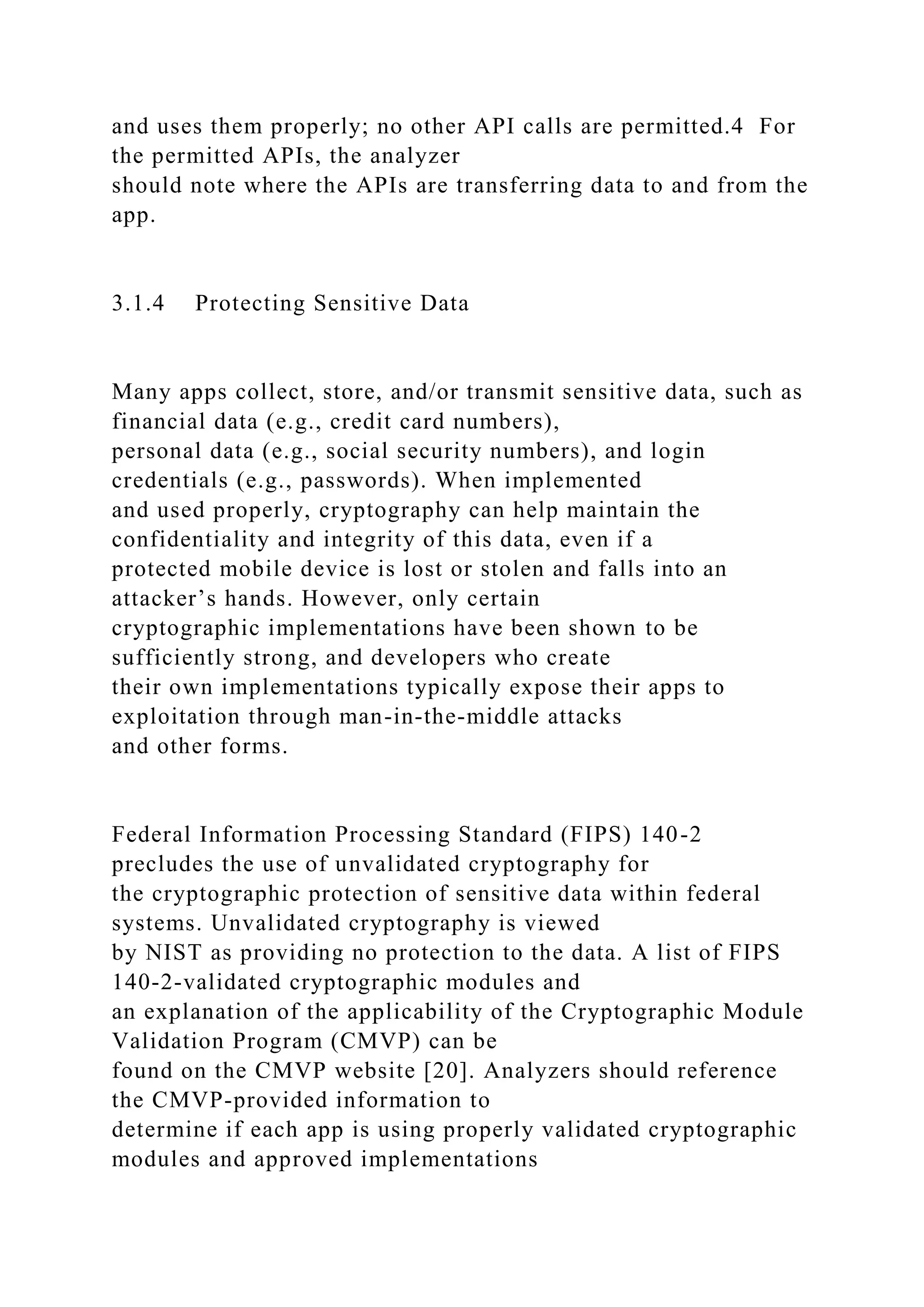 and uses them properly; no other API calls are permitted.4 For
the permitted APIs, the analyzer
should note where the APIs are transferring data to and from the
app.
3.1.4 Protecting Sensitive Data
Many apps collect, store, and/or transmit sensitive data, such as
financial data (e.g., credit card numbers),
personal data (e.g., social security numbers), and login
credentials (e.g., passwords). When implemented
and used properly, cryptography can help maintain the
confidentiality and integrity of this data, even if a
protected mobile device is lost or stolen and falls into an
attacker’s hands. However, only certain
cryptographic implementations have been shown to be
sufficiently strong, and developers who create
their own implementations typically expose their apps to
exploitation through man-in-the-middle attacks
and other forms.
Federal Information Processing Standard (FIPS) 140-2
precludes the use of unvalidated cryptography for
the cryptographic protection of sensitive data within federal
systems. Unvalidated cryptography is viewed
by NIST as providing no protection to the data. A list of FIPS
140-2-validated cryptographic modules and
an explanation of the applicability of the Cryptographic Module
Validation Program (CMVP) can be
found on the CMVP website [20]. Analyzers should reference
the CMVP-provided information to
determine if each app is using properly validated cryptographic
modules and approved implementations
 