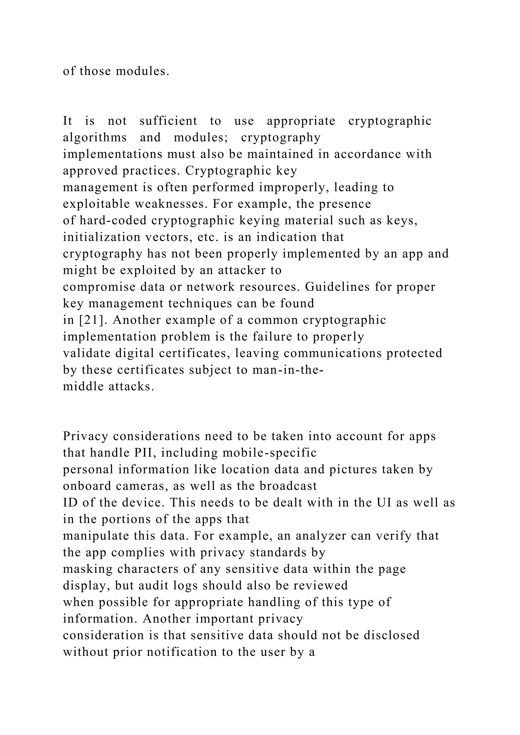 of those modules.
It is not sufficient to use appropriate cryptographic
algorithms and modules; cryptography
implementations must also be maintained in accordance with
approved practices. Cryptographic key
management is often performed improperly, leading to
exploitable weaknesses. For example, the presence
of hard-coded cryptographic keying material such as keys,
initialization vectors, etc. is an indication that
cryptography has not been properly implemented by an app and
might be exploited by an attacker to
compromise data or network resources. Guidelines for proper
key management techniques can be found
in [21]. Another example of a common cryptographic
implementation problem is the failure to properly
validate digital certificates, leaving communications protected
by these certificates subject to man-in-the-
middle attacks.
Privacy considerations need to be taken into account for apps
that handle PII, including mobile-specific
personal information like location data and pictures taken by
onboard cameras, as well as the broadcast
ID of the device. This needs to be dealt with in the UI as well as
in the portions of the apps that
manipulate this data. For example, an analyzer can verify that
the app complies with privacy standards by
masking characters of any sensitive data within the page
display, but audit logs should also be reviewed
when possible for appropriate handling of this type of
information. Another important privacy
consideration is that sensitive data should not be disclosed
without prior notification to the user by a
 