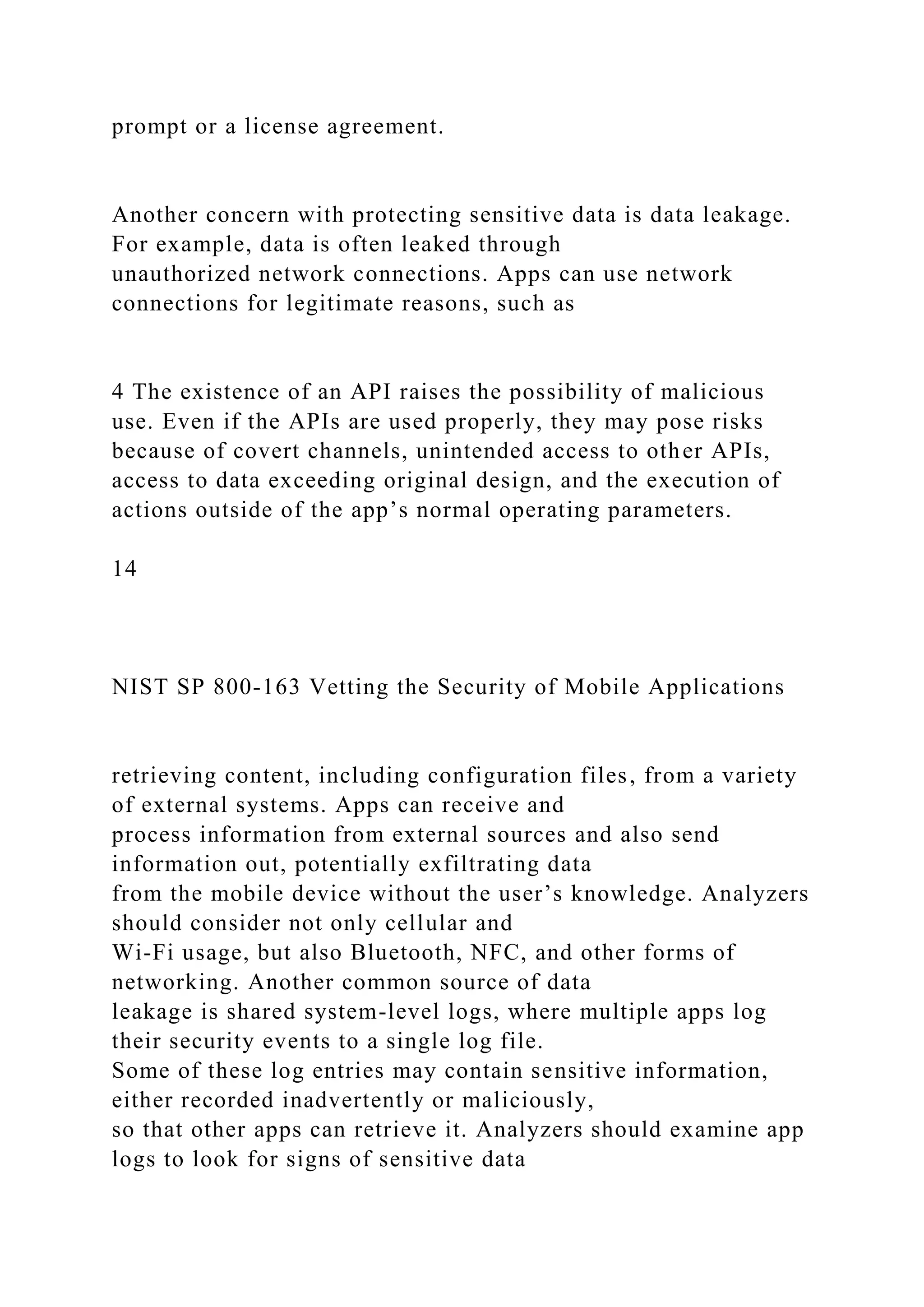 prompt or a license agreement.
Another concern with protecting sensitive data is data leakage.
For example, data is often leaked through
unauthorized network connections. Apps can use network
connections for legitimate reasons, such as
4 The existence of an API raises the possibility of malicious
use. Even if the APIs are used properly, they may pose risks
because of covert channels, unintended access to other APIs,
access to data exceeding original design, and the execution of
actions outside of the app’s normal operating parameters.
14
NIST SP 800-163 Vetting the Security of Mobile Applications
retrieving content, including configuration files, from a variety
of external systems. Apps can receive and
process information from external sources and also send
information out, potentially exfiltrating data
from the mobile device without the user’s knowledge. Analyzers
should consider not only cellular and
Wi-Fi usage, but also Bluetooth, NFC, and other forms of
networking. Another common source of data
leakage is shared system-level logs, where multiple apps log
their security events to a single log file.
Some of these log entries may contain sensitive information,
either recorded inadvertently or maliciously,
so that other apps can retrieve it. Analyzers should examine app
logs to look for signs of sensitive data
 