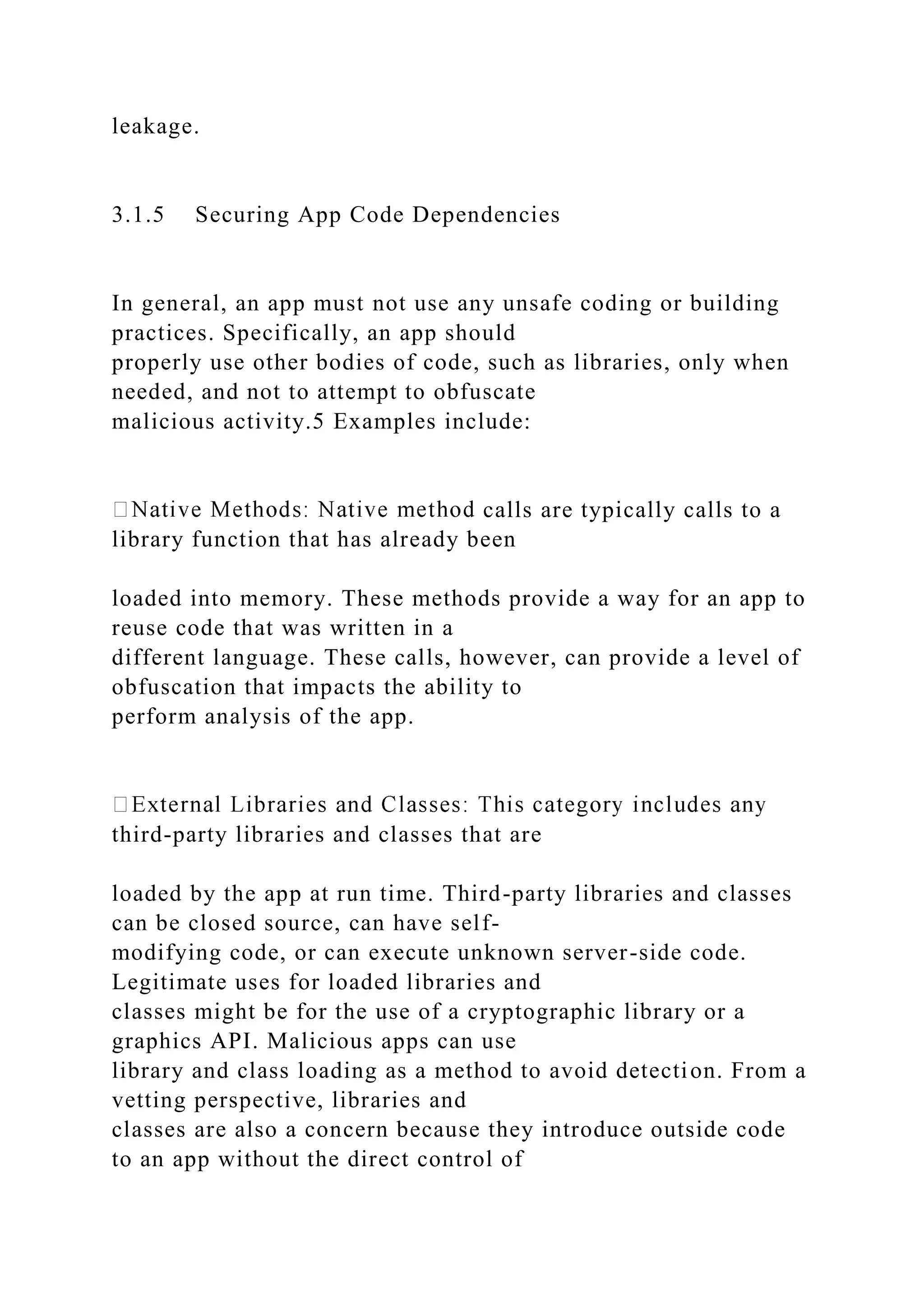 leakage.
3.1.5 Securing App Code Dependencies
In general, an app must not use any unsafe coding or building
practices. Specifically, an app should
properly use other bodies of code, such as libraries, only when
needed, and not to attempt to obfuscate
malicious activity.5 Examples include:
calls are typically calls to a
library function that has already been
loaded into memory. These methods provide a way for an app to
reuse code that was written in a
different language. These calls, however, can provide a level of
obfuscation that impacts the ability to
perform analysis of the app.
third-party libraries and classes that are
loaded by the app at run time. Third-party libraries and classes
can be closed source, can have self-
modifying code, or can execute unknown server-side code.
Legitimate uses for loaded libraries and
classes might be for the use of a cryptographic library or a
graphics API. Malicious apps can use
library and class loading as a method to avoid detection. From a
vetting perspective, libraries and
classes are also a concern because they introduce outside code
to an app without the direct control of
 